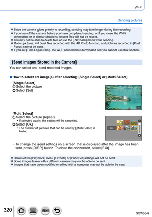 Page 320320
Wi-Fi
Sending pictures
 ●Since the camera gives priority to recording, sending may take longer du\
ring the recording. ●If you turn off the camera before you have completed sending, or if you close the Wi-F\
i 
connection, or in similar situations, unsent files will not be resent.
 ●You may not be able to delete files or use the [Playback] menu while sending. ●Motion pictures, 4K burst files recorded with the 4K Photo function, and\
 pictures recorded in [Post 
Focus] cannot be sent.
 ●If you set...