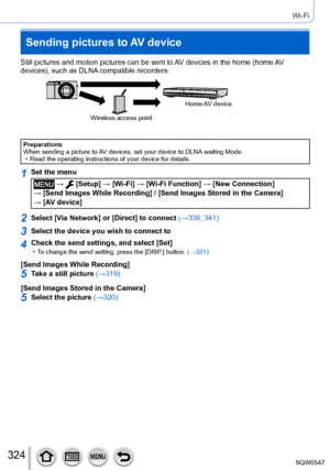 Page 324324
Wi-Fi
Sending pictures to AV device
Still pictures and motion pictures can be sent to AV devices in the home (home AV 
devices), such as DLNA compatible recorders.
Wireless access pointHome AV  device
Preparations
When sending a picture to AV devices, set your device to DLNA waiting Mode.
 • Read the operating instructions of your device for details.
1Set the menu
 →  [Setup] → [Wi-Fi
] → [Wi-Fi Function ] → [New Connection]  
→ [Send Images While Recording] / [Send Images Stored in the Camera]   →...