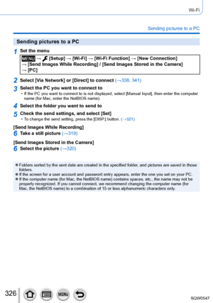 Page 326326
Wi-Fi
Sending pictures to a PC
Sending pictures to a PC
1Set the menu
 →  [Setup] → [Wi-Fi] → [Wi-Fi Function ] → [New Connection]  
→ [Send Images While Recording] / [Send Images Stored in the Camera]   → [PC]
2Select [Via Network] or [Direct] to connect (→338, 341)
3Select the PC you want to connect to • If the PC you want to connect to is not displayed, select [Manual Input ], then enter the computer 
name (for Mac, enter the NetBIOS name).
4Select the folder you want to send to
5Check the send...