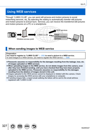 Page 327327
Wi-Fi
Using WEB services
Through “LUMIX CLUB”, you can send still pictures and motion pictu\
res to social 
networking services, etc. By selecting the setting to automatically tran\
sfer still pictures 
and motion pictures to [Cloud Sync. Service], you can receive the transferred still pictures 
and motion pictures on a PC or a smartphone.
Wireless access pointWEB services
Cloud 
synchronization 
services
LUMIX CLUB
When sending images to WEB service
Preparation
You need to register to “LUMIX CLUB”...