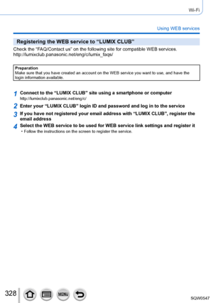 Page 328328
Wi-Fi
Using WEB services
Registering the WEB service to “LUMIX CLUB”
Check the “FAQ/Contact us” on the following site for compatible WEB services. 
http://lumixclub.panasonic.net/eng/c/lumix_faqs/
Preparation
Make sure that you have created an account on the WEB service you want t\
o use, and have the 
login information available.
1Connect to the “LUMIX CLUB” site using a smartphone or computerhttp://lumixclub.panasonic.net/eng/c/
2Enter your “LUMIX CLUB” login ID and password and log in to the se\...