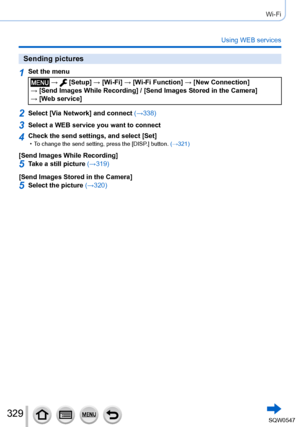 Page 329329
Wi-Fi
Using WEB services
Sending pictures
1Set the menu
 →  [Setup] → [Wi-Fi] → [Wi-Fi Function ] → [New Connection]  
→ [Send Images While Recording] / [Send Images Stored in the Camera]   → [Web service]
2Select [Via Network] and connect  (→338)
3Select a WEB service you want to connect
4Check the send settings, and select [Set] • To change the send setting, press the [DISP.] button. (→321)
[Send Images While Recording]
5Take a still picture (→319)
[Send Images Stored in the Camera]
5Select the...