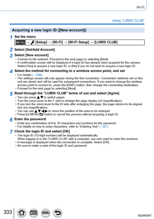 Page 333333
Wi-Fi
Using “LUMIX CLUB”
Acquiring a new login ID ([New account])
1Set the menu
 →  [Setup] → [Wi-Fi] → [Wi-Fi Setup] → [LUMIX CLUB]
2Select [Set/Add Account]
3Select [New account] • Connect to the network. Proceed to the next page by selecting [Next]. • A confirmation screen will be displayed if a login ID has already been ac\
quired for the camera. 
Select [
Ye s] to acquire a new login ID, or [No] if you do not need to acquire a new\
 login ID.
4Select the method for connecting to a wireless...