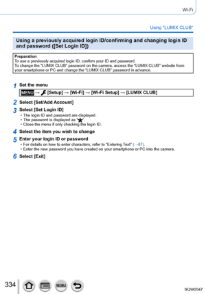 Page 334334
Wi-Fi
Using “LUMIX CLUB”
Using a previously acquired login ID/confirming and changing login ID 
and password ([Set Login ID])
Preparation
To use a previously acquired login ID, confirm your ID and password.
To change the “LUMIX CLUB” password on the camera, access the “L\
UMIX CLUB” website from 
your smartphone or PC and change the “LUMIX CLUB” password in adva\
nce.
1Set the menu
 →  [Setup] → [Wi-Fi] → [Wi-Fi Setup] → [LUMIX CLUB]
2Select [Set/Add Account]
3Select [Set Login ID] • The login ID and...