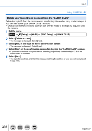 Page 336336
Wi-Fi
Using “LUMIX CLUB”
Delete your login ID and account from the “LUMIX CLUB”
Delete the login ID from the camera when transferring it to another party or disposing of it. 
You can also delete your “LUMIX CLUB” account.
 • Changes and other actions to login IDs can only be made to the login ID \
acquired with the camera.
1Set the menu
 →  [Setup] → [Wi-Fi ] → [Wi-Fi Setup] → [LUMIX CLUB]
2Select [Delete account] • The message is displayed. Select [Next].
3Select [Ye s] in the login ID delete...