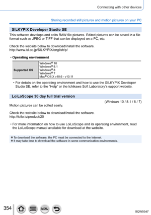 Page 354354
Connecting with other devices
Storing recorded still pictures and motion pictures on your PC
SILKYPIX Developer Studio SE
This software develops and edits RAW file pictures. Edited pictures can be saved in a file 
format such as JPEG or TIFF that can be displayed on a PC, etc.
Check the website below to download/install the software.
http://www.isl.co.jp/SILKYPIX/english/p/
 •Operating environment
Supported OS Windows
® 10
Windows® 8.1
Windows® 8
Windows® 7
Mac® OS X v10.6 - v10.11
 • For details on...