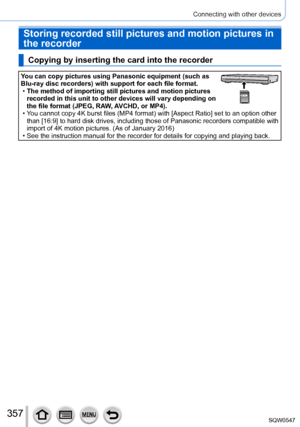 Page 357357
Connecting with other devices
Storing recorded still pictures and motion pictures in 
the recorder
Copying by inserting the card into the recorder
You can copy pictures using Panasonic equipment (such as 
Blu-ray disc recorders) with support for each file format.
 •The method of importing still pictures and motion pictures 
recorded in this unit to other devices will vary depending on 
the file format (JPEG, RAW

, AVCHD, or MP4).
 • You cannot copy 4K burst files (MP4 format) with [Aspect Ratio] set...