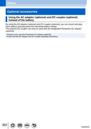 Page 362362
OthersOptional accessories
Using the AC adaptor (optional) and DC coupler (optional) 
instead of the battery
By using the AC adaptor (optional) and DC coupler (optional), you can record and \
play 
back without worrying about the remaining battery charge.
The optional DC coupler can only be used with the designated Panasonic AC adaptor 
(optional).
 ●Always use a genuine Panasonic AC adaptor (optional). ●Also read the AC adaptor and DC coupler operating instructions. 
SQW0547   