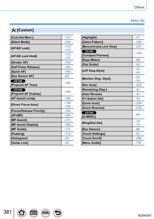 Page 381381
Others
Menu list
 [Custom]
[Cust.Set Mem.]→127
[Silent Mode] →225
[AF/AE Lock] →173
→175
[AF/AE Lock Hold] →173
→175
[Shutter AF] →163
[Half Press Release] →163
[Quick AF] →163
[Eye Sensor AF] →60
ZS100[Pinpoint AF Time]→160
ZS100[Pinpoint AF Display]→160
[AF Assist Lamp] →164
[Direct Focus Area] →156
→169
[Focus/Release Priority] →164
[AF+MF] →164
[MF Assist] →171
[MF Assist Display] →169
[MF Guide] →171
[Peaking] →172
[Histogram] →55
[Guide Line] →55
[Highlight]→57
[Zebra Pattern] →230
[Monochrome...