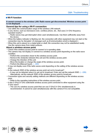 Page 391391
Others
Q&A  Troubleshooting
 ■Wi-Fi function
It cannot connect to the wireless LAN. Radio waves get disconnected. Wireless access point 
is not displayed.
General tips for using a Wi-Fi connection • Use within the communication range of the wireless LAN network. • Is any device, such as microwave oven, cordless phone, etc., that uses 2\
.4 GHz frequency operated nearby?
 → Radio waves may get interrupted when used simultaneously. Use them suf

ficiently away from 
the device.
 • When the battery...