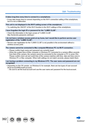 Page 392392
Others
Q&A  Troubleshooting
It takes long time every time to connect to a smartphone.
 • It may take longer time to connect depending on the Wi-Fi connection set\
ting of the smartphone, but it is not a malfunction.
This unit is not displayed in the Wi-Fi setting screen of the smartphone.
 • Try switching the ON/OFF of the Wi-Fi function in the Wi-Fi settings of t\
he smartphone.
I have forgotten the login ID or password for the “LUMIX CLUB”.
 • Check the information in the login screen of “LUMIX...