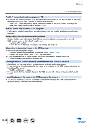 Page 393393
Others
Q&A  Troubleshooting
The Wi-Fi connection is not recognizing my PC.
 • By default, the Wi-Fi connection uses the default workgroup name of “\
WORKGROUP”. If the name of the workgroup has been changed, it will not be recognized.
 → Select [PC Connection

] then [Change Workgroup Name] in the [Wi-Fi Setup] to change the 
workgroup name to match that of your PC. (→344)
Pictures cannot be transmitted to the computer.
 • If a firewall is enabled by the OS or security software, this unit may b\
e...