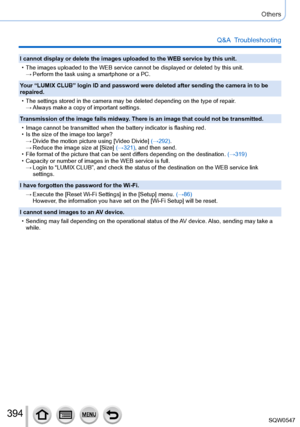 Page 394394
Others
Q&A  Troubleshooting
I cannot display or delete the images uploaded to the WEB service by thi\
s unit.
 • The images uploaded to the WEB service cannot be displayed or deleted by\
 this unit. →Perform the task using a smartphone or a PC.
Your “LUMIX CLUB” login ID and password were deleted after sending \
the camera in to be 
repaired.
 • The settings stored in the camera may be deleted depending on the type o\
f repair. → Always make a copy of important settings.
Transmission of the image...
