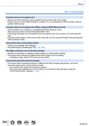 Page 396396
Others
Q&A  Troubleshooting
Computer does not recognize card.
 • Disconnect USB connection cable (supplied) and reconnect with card in \
place. • If there are two or more USB terminal on a single PC, try connecting the\
 USB connection cable to another USB terminal.
Computer does not recognize card. (When using an SDXC Memory Card)
 • Check whether your computer is compatible with SDXC Memory Cards.  http://panasonic.net/avc/sdcard/information/SDXC.html
 • A message prompting you to format the card...