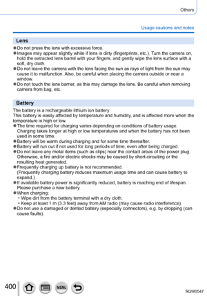 Page 400400
Others
Usage cautions and notes
Lens
 ●Do not press the lens with excessive force. ●Images may appear slightly white if lens is dirty (fingerprints, etc.)\
. Turn the camera on, 
hold the extracted lens barrel with your fingers, and gently wipe the le\
ns surface with a 
soft, dry cloth.
 ●Do not leave the camera with the lens facing the sun as rays of light fr\
om the sun may 
cause it to malfunction. Also, be careful when placing the camera outside or near a 
window.
 ●Do not touch the lens...