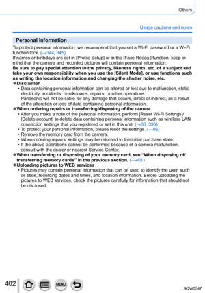 Page 402402
Others
Usage cautions and notes
Personal Information
To protect personal information, we recommend that you set a Wi-Fi passwo\
rd or a Wi-Fi 
function lock. (→344, 345)
If names or birthdays are set in [Profile Setup] or in the [Face Recog.] function, keep in 
mind that the camera and recorded pictures will contain personal informa\
tion.
Be sure to pay special attention to the privacy, likeness rights, etc. of a subject and 
take your own responsibility when you use the [Silent Mode], or use...