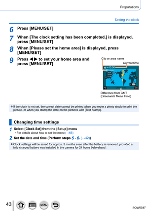 Page 4343
Preparations
Setting the clock
6Press [MENU/SET]
7When [The clock setting has been completed.] is displayed, press [MENU/SET]
8When [Please set the home area] is displayed, press [MENU/SET]
9Press   to set your home area and 
press [MENU/SET]City or area name
Current time
Difference from GMT 
(Greenwich Mean Time)
 ●If the clock is not set, the correct date cannot be printed when you ord\
er a photo studio to print the 
picture, or when you stamp the date on the pictures with [Text Stamp].
Changing...