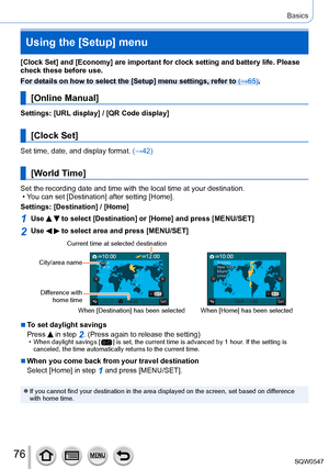 Page 7676
Basics
Using the [Setup] menu
[Clock Set] and [Economy] are important for clock setting and battery li\
fe. Please 
check these before use.
For details on how to select the [Setup] menu settings, refer to (→65).
[Online Manual]
Settings: [URL display] / [QR Code display]
[Clock Set]
Set time, date, and display format. (→42)
[World Time]
Set the recording date and time with the local time at your destination.\
 • You can set [Destination
] after setting [Home].
Settings: [Destination] / [Home]
1Use...