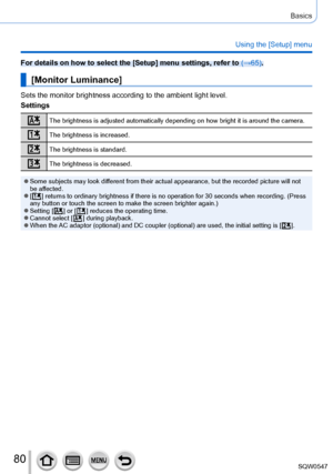 Page 8080
Basics
Using the [Setup] menu
For details on how to select the [Setup] menu settings, refer to (→65).
[Monitor Luminance]
Sets the monitor brightness according to the ambient light level.
Settings
The brightness is adjusted automatically depending on how bright it is a\
round the camera.
The brightness is increased.
The brightness is standard.
The brightness is decreased.
 ●Some subjects may look different from their actual appearance, but the recorded picture will not 
be affected.
 ●[  ] returns to...