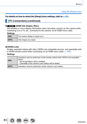 Page 8383
Basics
Using the [Setup] menu
For details on how to select the [Setup] menu settings, refer to (→65).
[TV Connection] (continued)
 ■ZS100 [HDMI Info Display (Rec)]
Set whether or not to display information when recording a picture on th\
e camera while 
monitoring it on a TV, etc., connected to the camera via an HDMI micro cable.
Settings
[ON] The camera display is output as is.
[OFF] Only images are output.
 ■[VIERA Link]
Enable automatic linking with other VIERA Link-compatible devices, and...
