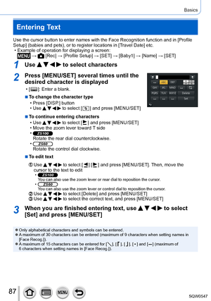 Page 8787
Basics
Entering Text
Use the cursor button to enter names with the Face Recognition function \
and in [Profile 
Setup] (babies and pets), or to register locations in [Travel Date] etc.
 • Example of operation for displaying a screen: →  [Rec] → [Profile Setup ] → [SET] → [ Baby1] → [Name] → [SET]
1Use     to select characters
2Press [MENU/SET] several times until the 
desired character is displayed
 • [  ]: Enter a blank.
 ■To change the character type
 • Press [DISP

.] button
 • Use     to select [...