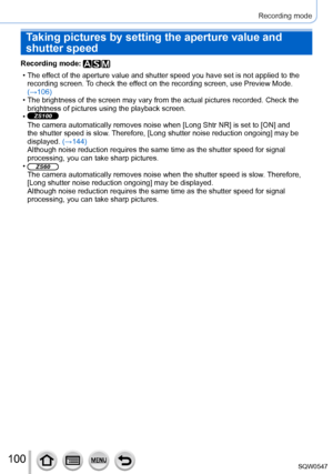 Page 100100
Recording mode
Recording mode: 
 • The effect of the aperture value and shutter speed you have set is not applied\
 to the recording screen.  To check the effect on the recording screen, use Preview Mode. 
(→106)
 • The brightness of the screen may vary from the actual pictures recorded.\
 Check the  brightness of pictures using the playback screen.
 •ZS100
The camera automatically removes noise when [Long Shtr NR] is set to [ON] and 
the shutter speed is slow. Therefore, [Long shutter noise...