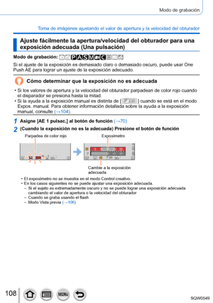 Page 108108
Modo de grabación
Toma de imágenes ajustando el valor de apertura y la velocidad del obt\
urador
Ajuste fácilmente la apertura/velocidad del obturador para una 
exposición adecuada (Una pulsación)
Modo de grabación: 
Si el ajuste de la exposición es demasiado claro o demasiado oscuro, \
puede usar One 
Push AE para lograr un ajuste de la exposición adecuado.
Cómo determinar que la exposición no es adecuada
 • Si los valores de apertura y la velocidad del obturador parpadean de col\
or rojo cuando el...