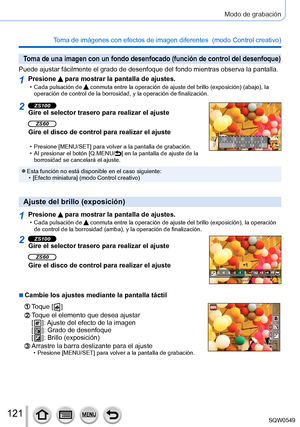 Page 121121
Modo de grabación
Toma de imágenes con efectos de imagen diferentes  (modo Control creativo) 
Toma de una imagen con un fondo desenfocado (función de control del d\
esenfoque)
Puede ajustar fácilmente el grado de desenfoque del fondo mientras ob\
serva la pantalla.
1Presione  para mostrar la pantalla de ajustes. • Cada pulsación de  conmuta entre la operación de ajuste del brillo (exposición) (abajo), la 
operación de control de la borrosidad, y la operación de finalizac\
ión.
2ZS100Gire el selector...