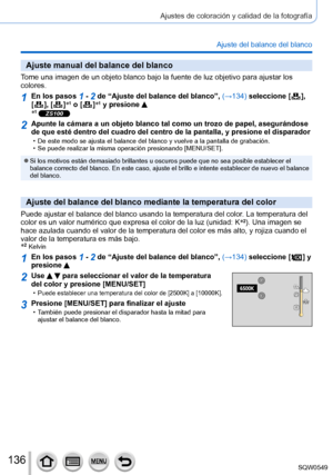 Page 136136
Ajustes de coloración y calidad de la fotografía
Ajuste del balance del blanco
Ajuste manual del balance del blanco
Tome una imagen de un objeto blanco bajo la fuente de luz objetivo para a\
justar los 
colores.
1En los pasos 1 - 2 de “Ajuste del balance del blanco”, (→134) seleccione [  ],  
[  ],  [  ] *1 o [  ]*1 y presione *1 ZS100
2Apunte la cámara a un objeto blanco tal como un trozo de papel, asegu\
rándose 
de que esté dentro del cuadro del centro de la pantalla, y presione e\
l disparador
 •...