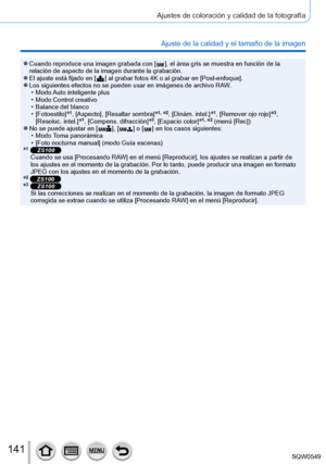 Page 141141
Ajustes de coloración y calidad de la fotografía
Ajuste de la calidad y el tamaño de la imagen
 ●Cuando reproduce una imagen grabada con [  ], el área gris se muestra en función de la 
relación de aspecto de la imagen durante la grabación.
 ●El ajuste está fijado en [  ] al grabar fotos 4K o al grabar en [Post-enfoque ]. ●Los siguientes efectos no se pueden usar en imágenes de archivo RAW. • Modo Auto inteligente plus • Modo Control creativo • Balance del blanco • [Fotoestilo]*1, [Aspecto], [Resaltar...