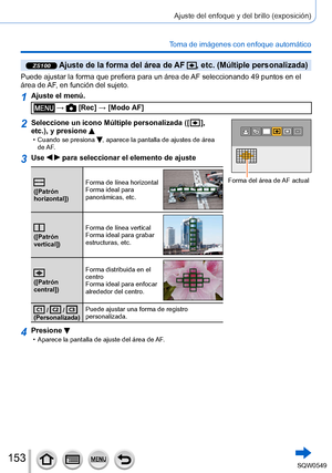 Page 153153
Ajuste del enfoque y del brillo (exposición)
Toma de imágenes con enfoque automático
ZS100 Ajuste de la forma del área de AF , etc. (Múltiple personalizada)
Puede ajustar la forma que prefiera para un área de AF seleccionando 49 puntos en el 
área de AF, en función del sujeto.
1Ajuste el menú.
 →  [Rec] → [Modo AF]
2Seleccione un icono Múltiple personalizada ([  ], 
etc.), y presione 
 • Cuando se presiona , aparece la pantalla de ajustes de área 
de AF.
Forma del área de AF actual
3Use   para...