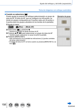 Page 158158
Ajuste del enfoque y del brillo (exposición)
Toma de imágenes con enfoque automático
 ■Cuando se selecciona [  ]
Puede ajustar la posición de enfoque seleccionando un grupo de 
área de AF
. El área de AF, que se configura con 49 puntos, se 
divide en grupos compuestos por 9 puntos cada uno (6 puntos o 
4
 puntos para los grupos ubicados en los bordes de la pantalla).
Ejemplos de grupo
Ajuste el menú.
 →  [Rec] → [Modo AF]
Seleccione [  ] y presione  • Aparece la pantalla de ajuste del área de AF...