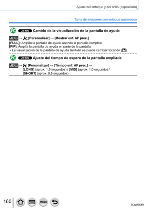 Page 160160
Ajuste del enfoque y del brillo (exposición)
Toma de imágenes con enfoque automático
ZS100 Cambio de la visualización de la pantalla de ayuda
 →  [Personalizar] → [Mostrar enf. AF prec.]
[FULL]:
 

 
Amplía la pantalla de ayuda usando la pantalla completa.
[PIP]: 

 
Amplía la pantalla de ayuda e
 n parte de la pantalla.
 • La visualización de la pantalla de ayuda también se puede cambiar \
tocando [  ].
ZS100 Ajuste del tiempo de espera de la pantalla ampliada
 →   [Personalizar] → [Tiempo enf. AF...