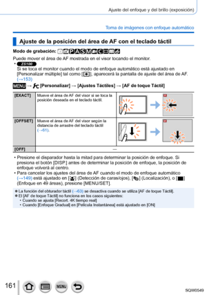 Page 161161
Ajuste del enfoque y del brillo (exposición)
Toma de imágenes con enfoque automático
Ajuste de la posición del área de AF con el teclado táctil
Modo de grabación: 
Puede mover el área de AF mostrada en el visor tocando el monitor. •ZS100Si se toca el monitor cuando el modo de enfoque automático está aj\
ustado en 
[Personalizar múltiple] tal como [  ], aparecerá la pantalla de ajuste del área de AF. 
(→153)
 →  [Personalizar] → [Ajustes Táctiles] → [AF de toque Táctil]
[EXACT] Mueve el área de AF del...