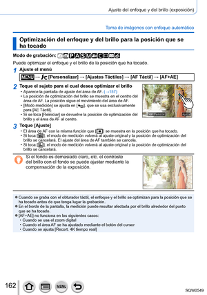 Page 162162
Ajuste del enfoque y del brillo (exposición)
Toma de imágenes con enfoque automático
Optimización del enfoque y del brillo para la posición que se 
ha tocado
Modo de grabación: 
Puede optimizar el enfoque y el brillo de la posición que ha tocado.
1Ajuste el menú
 →  [Personalizar] → [Ajustes Táctiles] → [AF Táctil] → [AF+AE]
2Toque el sujeto para el cual desea optimizar el brillo • Aparece la pantalla de ajuste del área de AF. (→157) • La posición de optimización del brillo se muestra en el centro...