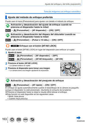 Page 163163
Ajuste del enfoque y del brillo (exposición)
Toma de imágenes con enfoque automático
Ajuste del método de enfoque preferido
Puede usar el menú [Personalizar] para ajustar con detalle el método de enfoque.
Activación y desactivación del ajuste de enfoque cuando se 
presiona el disparador hasta la mitad
 →  [Personalizar] → [AF disparador] → [ON] / [OFF]
Activación y desactivación del disparo del obturador cuando se 
presiona el disparador hasta la mitad
 →  [Personalizar] → [Pulsar a 1/2 obtu.] → [ON]...