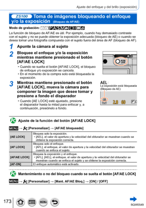 Page 173173
Ajuste del enfoque y del brillo (exposición)
ZS100 Toma de imágenes bloqueando el enfoque 
y/o la exposición  
(Bloqueo de AF/AE)
Modo de grabación: 
La función de bloqueo de AF/AE es útil. Por ejemplo, cuando hay demasiado contraste 
con el sujeto y no se puede obtener la exposición adecuada (bloqueo de AE) o cuando se 
desea tomar una fotografía compuesta con el sujeto fuera del área de AF (bloqueo de AF).
1Apunte la cámara al sujeto
2Bloquee el enfoque y/o la exposición 
mientras mantiene...