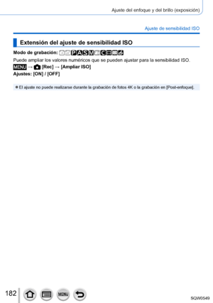 Page 182182
Ajuste del enfoque y del brillo (exposición)
Ajuste de sensibilidad ISO
Extensión del ajuste de sensibilidad ISO
Modo de grabación: 
Puede ampliar los valores numéricos que se pueden ajustar para la sen\
sibilidad ISO.
 →  [Rec] → [Ampliar ISO]
Ajustes: [ON] / [OFF]
 ●El ajuste no puede realizarse durante la grabación de fotos 4K o la g\
rabación en [Post-enfoque]. 
SQW0549     