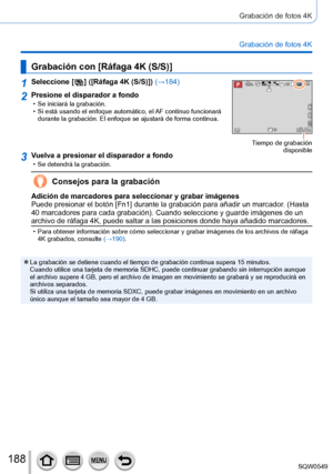 Page 188188
Grabación de fotos 4K
Grabación de fotos 4K
Grabación con [Ráfaga 4K (S/S)]
1Seleccione [  ]  ([Ráfaga 4K (S/S)]) (→184)60p
Tiempo de grabación disponible
2Presione el disparador a fondo • Se iniciará la grabación. • Si está usando el enfoque automático, el AF continuo funcionará durante la grabación. El enfoque se ajustará de forma continua.
3Vuelva a presionar el disparador a fondo • Se detendrá la grabación.
Consejos para la grabación
Adición de marcadores para seleccionar y grabar imágenes
Puede...