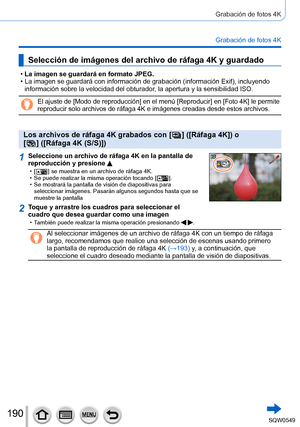 Page 190190
Grabación de fotos 4K
Grabación de fotos 4K
Selección de imágenes del archivo de ráfaga 4K y guardado
 •La imagen se guardará en formato JPEG. •La imagen se guardará con información de grabación (información Exif), incluyendo 
información sobre la velocidad del obturador, la apertura y la sensibilidad ISO.
El ajuste de [Modo de reproducción] en el menú [Reproducir] en [Fo\
to 4K] le permite 
reproducir solo archivos de ráfaga 4K e imágenes creadas desde est\
os archivos.
Los archivos de ráfaga 4K...