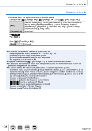 Page 198198
Grabación de fotos 4K
Grabación de fotos 4K
 • Se desactivan los siguientes elementos del menú.Aplicable en [  ]  ([Ráfaga 4K])/[  ]  ([Ráfaga 4K (S/S)])/[  ]  ([Pre-ráfaga 4K])
[Rec] [Tamaño de imagen], [Calidad], [AFS/AFF/AFC], [iFoto nocturna manual], 
[iHDR], [HDR], [Ajustes panorámica], [Tipo de obturador], [Flash]*1,  
[Ajuste flash]*2, [Ampliar ISO], [Obturador larg. NR]*1, [Espacio color]*1, 
[Reconoce cara], [Config. Perfil]
[Personalizar] [Area Grab.]
*1 ZS100*2 ZS60
Solo [  ]  ([Pre-ráfaga...