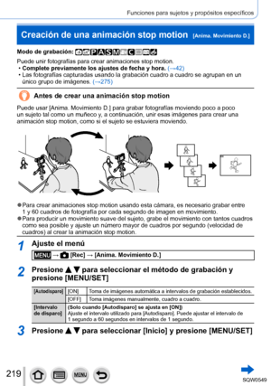 Page 219219
Funciones para sujetos y propósitos específicos
Creación de una animación stop motion  [Anima. Movimiento D.]
Modo de grabación: 
Puede unir fotografías para crear animaciones stop motion. •Complete previamente los ajustes de fecha y hora. (→
42)
 • Las fotografías capturadas usando la grabación cuadro a cuadro se \
agrupan en un único grupo de imágenes.  (→275

)
Antes de crear una animación stop motion
Puede usar [Anima. Movimiento D.] para grabar fotografías moviendo poco a poco 
un sujeto tal...