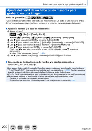 Page 229229
Funciones para sujetos y propósitos específicos
Ajuste del perfil de un bebé o una mascota para 
grabarlo en una imagen
Modo de grabación: 
Puede establecer el nombre o la fecha de nacimiento de un bebé o una \
mascota antes 
de tomar una imagen para grabar el nombre o la edad en meses/años en \
la imagen.
 ■Ajuste del nombre y la edad en meses/años
Ajuste el menú
 →  [Rec] → [Config. Perfil]
Ajustes: [  ]  ([Niños1]) / [  ]  ([Niños2]) / [  ]  ([Mascotas]) / [OFF] / [SET]
Use  para seleccionar [SET]...