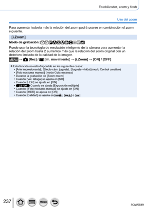 Page 237237
Estabilizador, zoom y flash
Uso del zoom
Para aumentar todavía más la relación del zoom podrá usarse \
en combinación el zoom 
siguiente.
[i.Zoom]
Modo de grabación: 
Puede usar la tecnología de resolución inteligente de la cámara\
 para aumentar la 
relación del zoom hasta 2 aumentos más que la relación del zoom\
 original con un 
deterioro limitado de la calidad de la imagen.
 →  [Rec] /  [Im. movimiento] → [i.Zoom] → [ON] / [OFF]
 ●Esta función no está disponible en los siguientes casos: • [Arte...