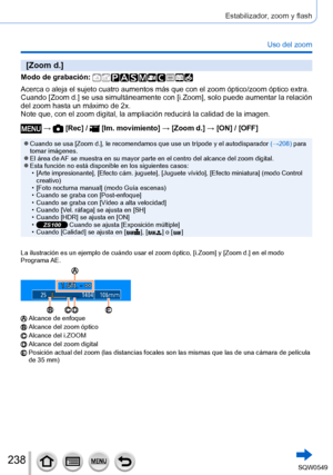 Page 238238
Estabilizador, zoom y flash
Uso del zoom
[Zoom d.]
Modo de grabación: 
Acerca o aleja el sujeto cuatro aumentos más que con el zoom óptic\
o/zoom óptico extra. 
Cuando [Zoom d.] se usa simultáneamente con [i.Zoom], solo puede aumentar la relación 
del zoom hasta un máximo de 2x.
Note que, con el zoom digital, la ampliación reducirá la calidad d\
e la imagen.
 →  [Rec] /  [Im. movimiento] → [Zoom d.] → [ON] / [OFF]
 ●Cuando se usa [Zoom d.], le recomendamos que use un trípode y el autodisparador...