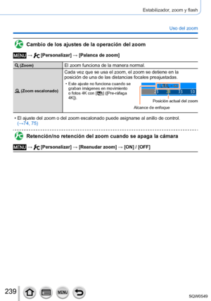 Page 239239
Estabilizador, zoom y flash
Uso del zoom
Cambio de los ajustes de la operación del zoom
 →  [Personalizar] → [Palanca de zoom]
 (Zoom)El zoom funciona de la manera normal.
 (Zoom escalonado)
Cada vez que se usa el zoom, el zoom se detiene en la 
posición de una de las distancias focales preajustadas.
 • Este ajuste no funciona cuando se graban imágenes en movimiento 
o fotos 4K con [
  ]  ([Pre-ráfaga 
4K]).
Alcance de enfoque Posición actual del zoom
 • El ajuste del zoom o del zoom escalonado puede...