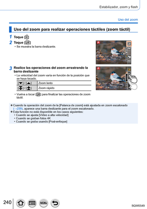 Page 240240
Estabilizador, zoom y flash
Uso del zoom
Uso del zoom para realizar operaciones táctiles (zoom táctil)
1Toque [  ]
2Toque [  ] • Se muestra la barra deslizante.
3Realice las operaciones del zoom arrastrando la 
barra deslizante
 • La velocidad del zoom varía en función de la posición que se haya tocado.
[  ] / [  ] Zoom lento
[
  ] / [  ] Zoom rápido
 • Vuelva a tocar [  ] para finalizar las operaciones de zoom 
táctil.
 ●Cuando la operación del zoom de la [Palanca de zoom] está ajustada en zoom...