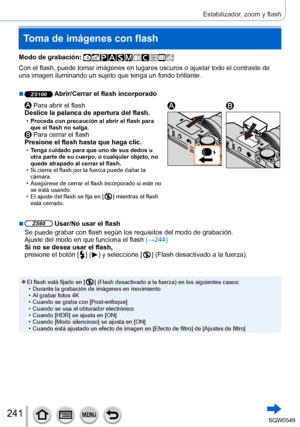Page 241241
Estabilizador, zoom y flash
Toma de imágenes con flash
Modo de grabación: 
Con el flash, puede tomar imágenes en lugares oscuros o ajustar todo \
el contraste de 
una imagen iluminando un sujeto que tenga un fondo brillante.
 ■ZS100 Abrir/Cerrar el flash incorporado
 Para abrir el flash
Deslice la palanca de apertura del flash.
 • Proceda con precaución al abrir el flash para 
que el flash no salga.
 Para cerrar el flash
Presione el flash hasta que haga clic.
 • Tenga cuidado para que uno de sus...
