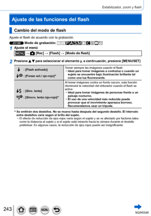 Page 243243
Estabilizador, zoom y flash
Cambio del modo de flash
Ajuste el flash de acuerdo con la grabación.
ZS100 Modo de grabación: 
1Ajuste el menú
 →  [Rec] → [Flash] → [Modo de flash]
2Presione   para seleccionar el elemento y, a continuación, presione [MENU/SET]
: [Flash activado]
: [Forzar act./ ojo-rojo]*
Tomar siempre las imágenes usando el flash. •Ideal para tomar imágenes a contraluz o cuando un 
sujeto se encuentre bajo iluminación brillante tal 
como una luz fluorescente.
: [Sinc. lenta]
: [Sincro....