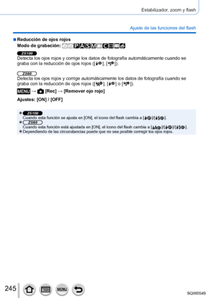 Page 245245
Estabilizador, zoom y flash
Ajuste de las funciones del flash
 ■Reducción de ojos rojos
Modo de grabación: 
ZS100Detecta los ojos rojos y corrige los datos de fotografía automátic\
amente cuando se 
graba con la reducción de ojos rojos ([  ],  [  ]).
ZS60Detecta los ojos rojos y corrige automáticamente los datos de fotogra\
fía cuando se 
graba con la reducción de ojos rojos ([  ],  [  ] o [  ]).
 →  [Rec] → [Remover ojo rojo]
Ajustes: [ON] / [OFF]
 ●ZS100Cuando esta función se ajusta en [ON], el...